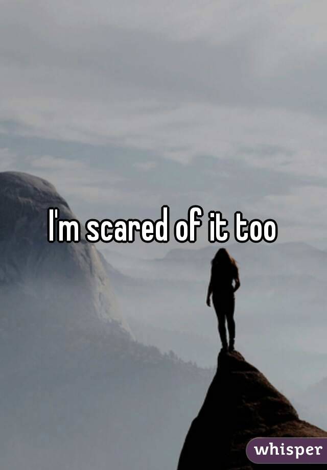 I'm scared of it too