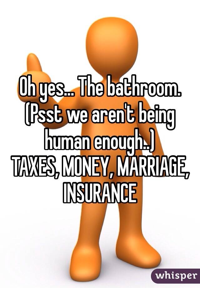 Oh yes... The bathroom.
(Psst we aren't being human enough..)
TAXES, MONEY, MARRIAGE, INSURANCE 