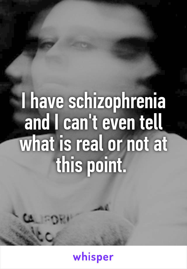 I have schizophrenia and I can't even tell what is real or not at this point. 