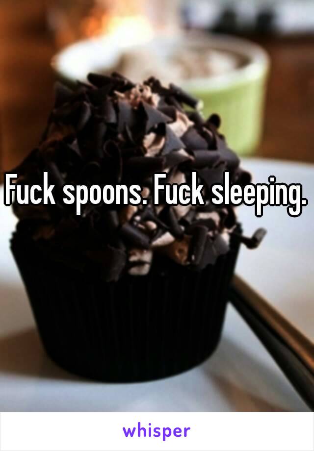 Fuck spoons. Fuck sleeping. 