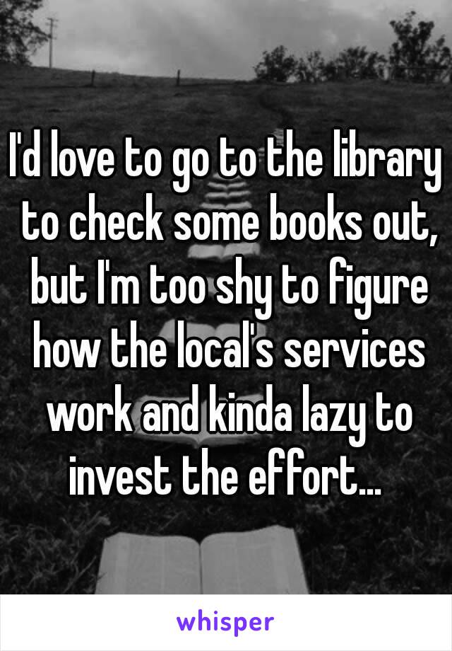 I'd love to go to the library to check some books out, but I'm too shy to figure how the local's services work and kinda lazy to invest the effort... 