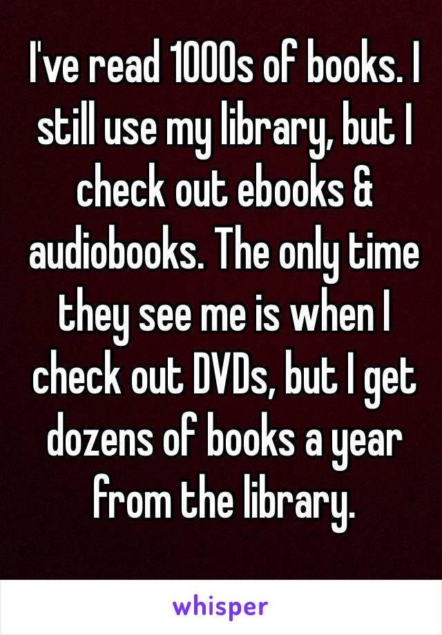 I've read 1000s of books. I still use my library, but I check out ebooks & audiobooks. The only time they see me is when I check out DVDs, but I get dozens of books a year from the library. 