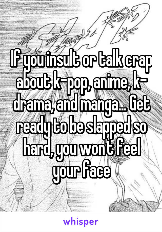 If you insult or talk crap about k-pop, anime, k- drama, and manga... Get ready to be slapped so hard, you won't feel your face