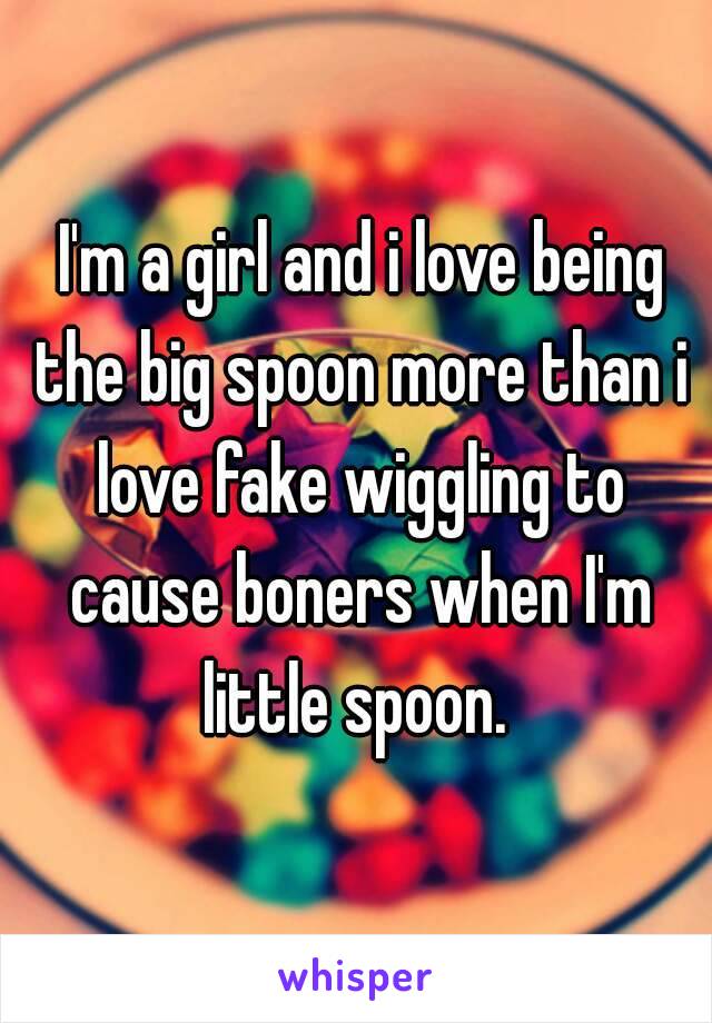  I'm a girl and i love being the big spoon more than i love fake wiggling to cause boners when I'm little spoon. 
