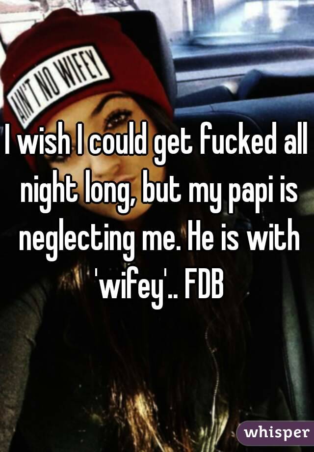 I wish I could get fucked all night long, but my papi is neglecting me. He is with 'wifey'.. FDB