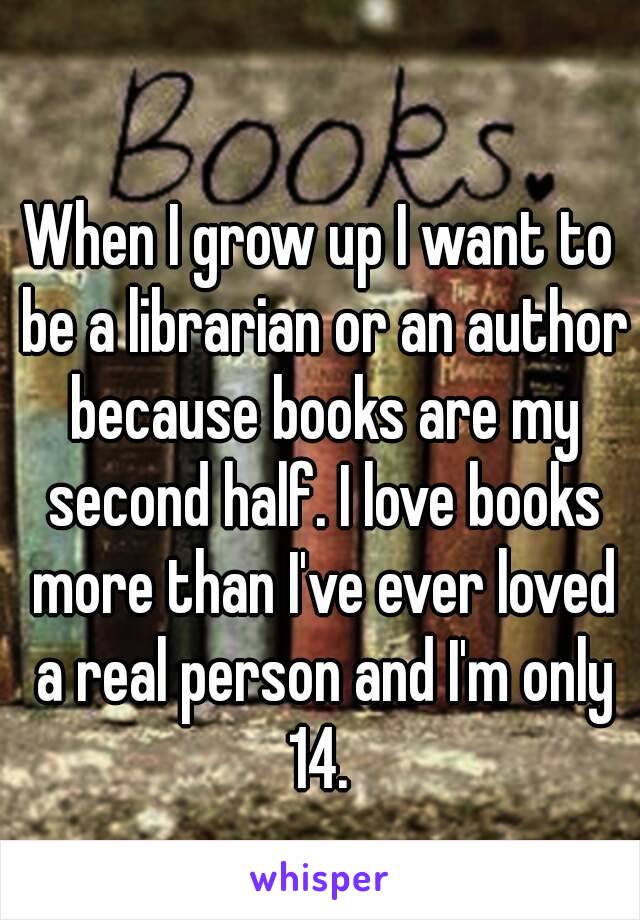 When I grow up I want to be a librarian or an author because books are my second half. I love books more than I've ever loved a real person and I'm only 14. 