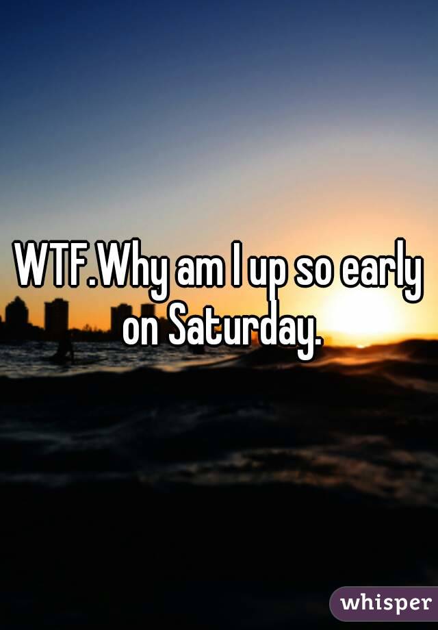 WTF.Why am I up so early on Saturday.