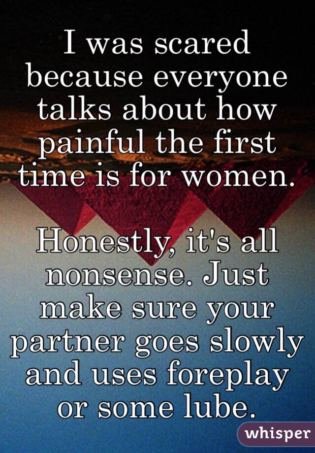 I was scared because everyone talks about how painful the first time is for women.

Honestly, it's all nonsense. Just make sure your partner goes slowly and uses foreplay or some lube.