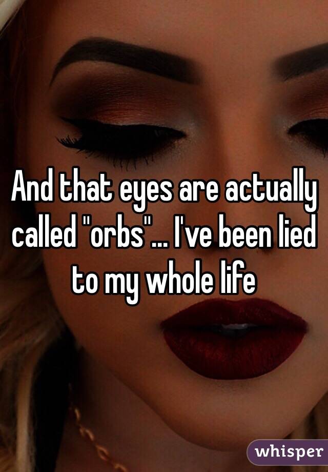 And that eyes are actually called "orbs"... I've been lied to my whole life