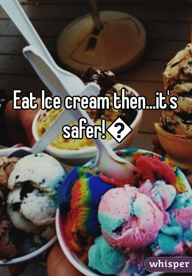 Eat Ice cream then...it's safer!😃