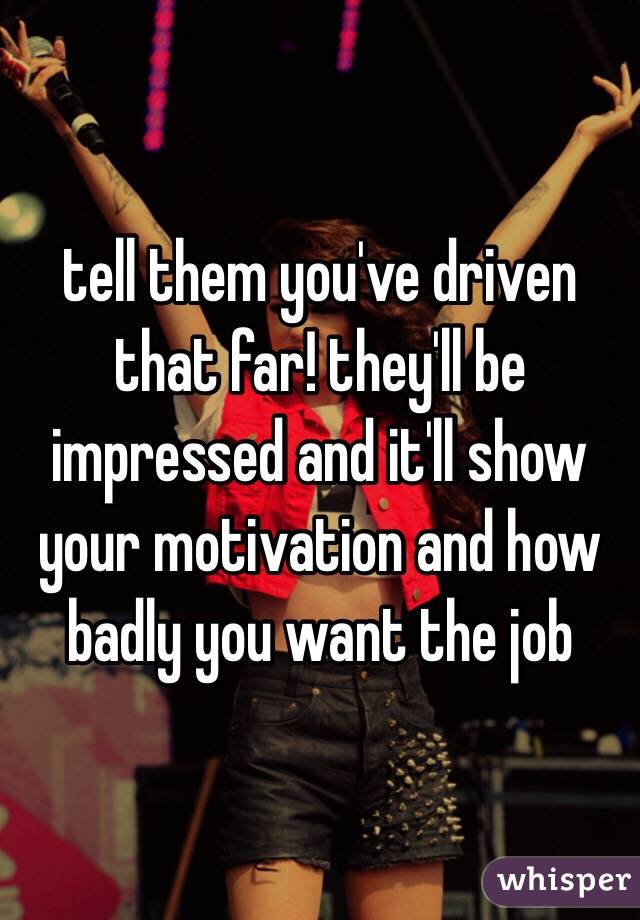 tell them you've driven that far! they'll be impressed and it'll show your motivation and how badly you want the job