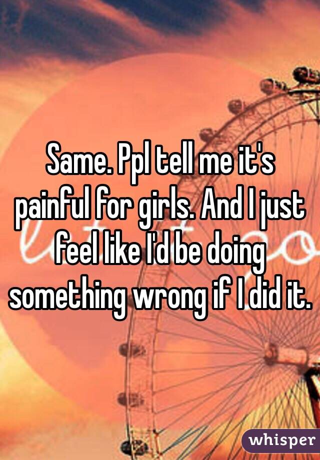 Same. Ppl tell me it's painful for girls. And I just feel like I'd be doing something wrong if I did it. 