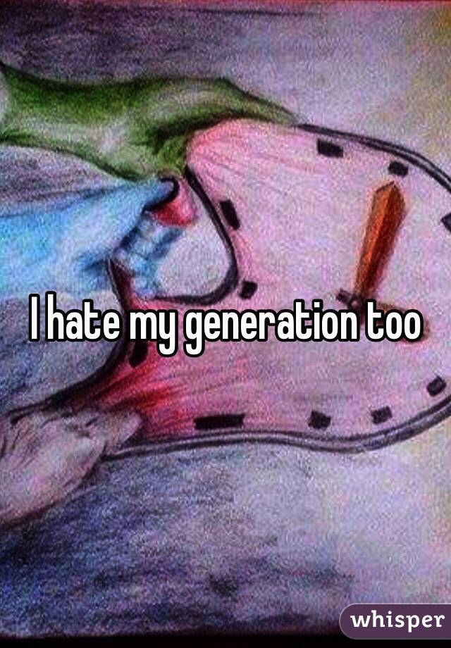 I hate my generation too 
