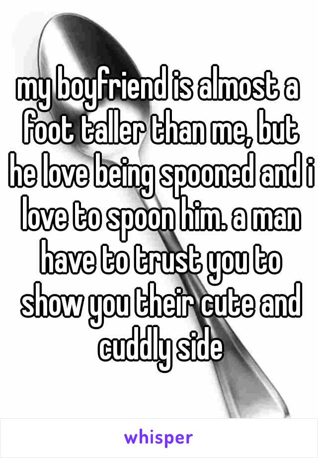 my boyfriend is almost a foot taller than me, but he love being spooned and i love to spoon him. a man have to trust you to show you their cute and cuddly side