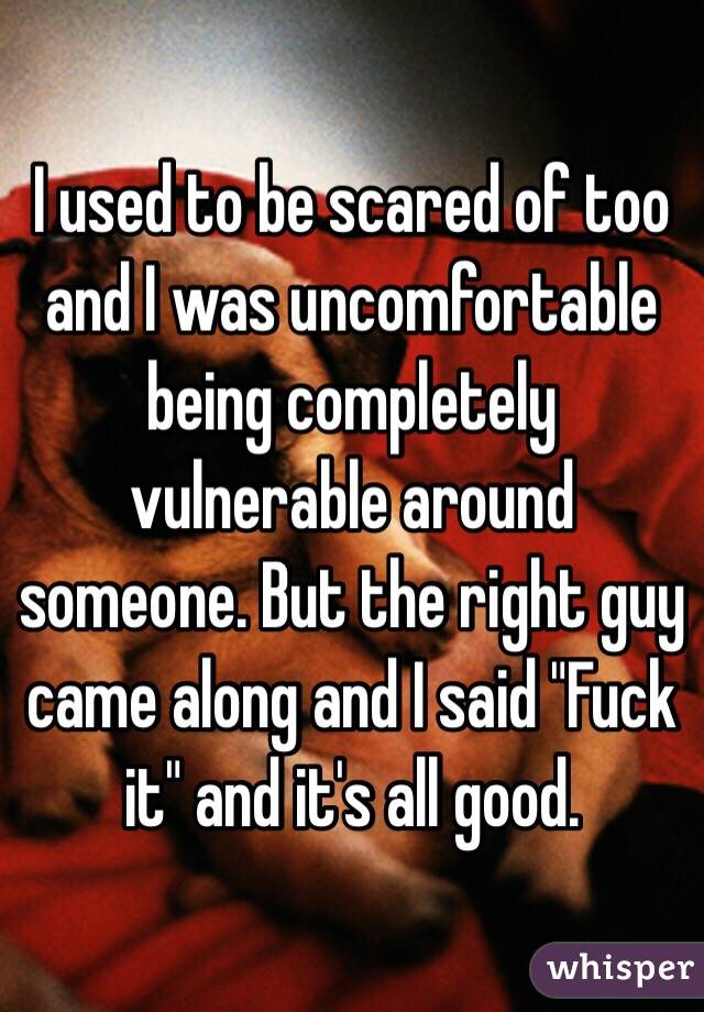 I used to be scared of too and I was uncomfortable being completely vulnerable around someone. But the right guy came along and I said "Fuck it" and it's all good.