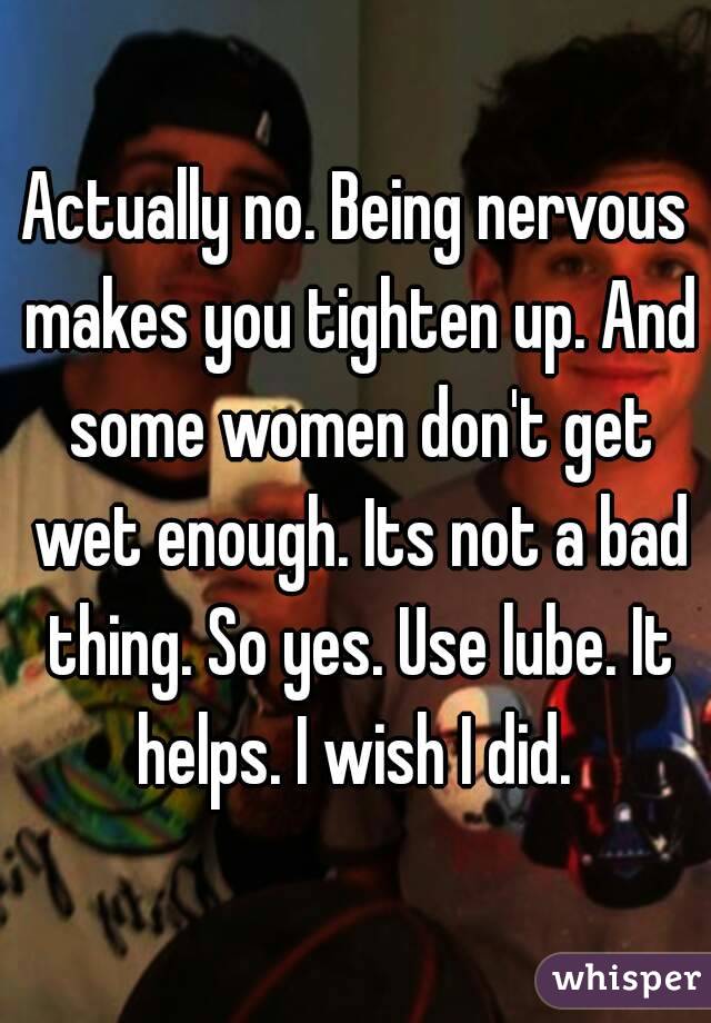 Actually no. Being nervous makes you tighten up. And some women don't get wet enough. Its not a bad thing. So yes. Use lube. It helps. I wish I did. 