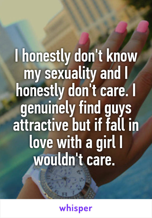 I honestly don't know my sexuality and I honestly don't care. I genuinely find guys attractive but if fall in love with a girl I wouldn't care. 