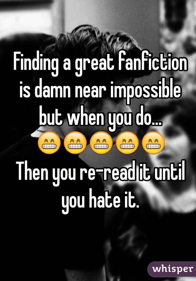 Finding a great fanfiction is damn near impossible but when you do... 
😁😁😁😁😁
Then you re-read it until you hate it.
