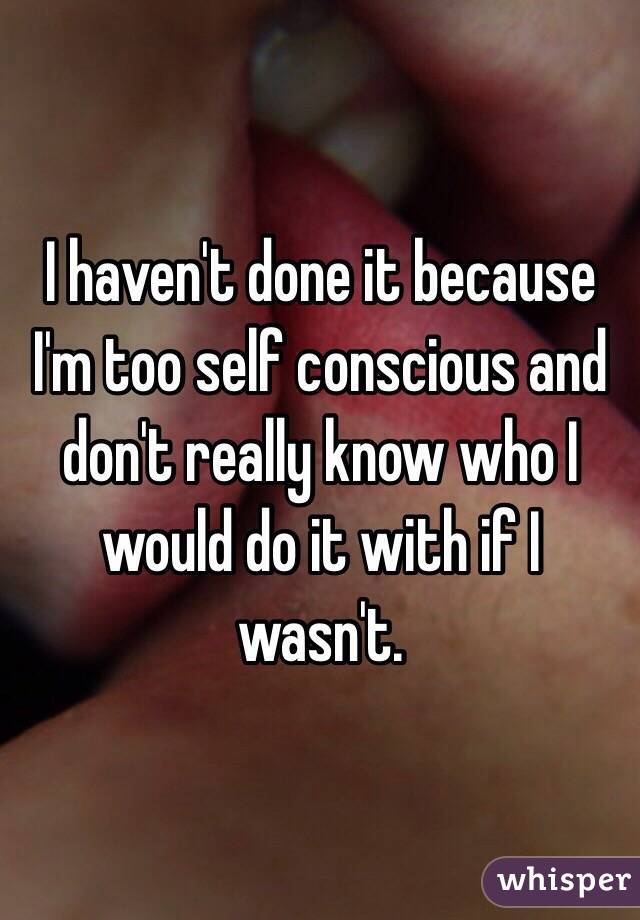 I haven't done it because I'm too self conscious and don't really know who I would do it with if I wasn't. 