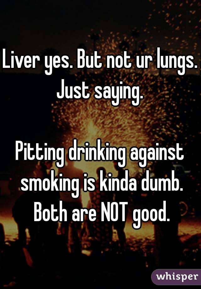 Liver yes. But not ur lungs.
Just saying.

Pitting drinking against smoking is kinda dumb. Both are NOT good.