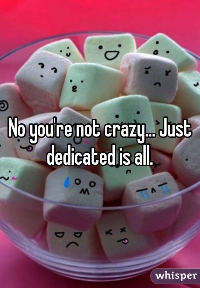 No you're not crazy... Just dedicated is all.