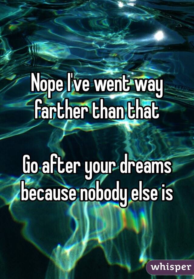 Nope I've went way farther than that 

Go after your dreams because nobody else is 