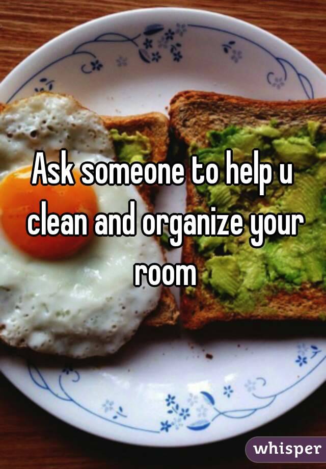 Ask someone to help u clean and organize your room
