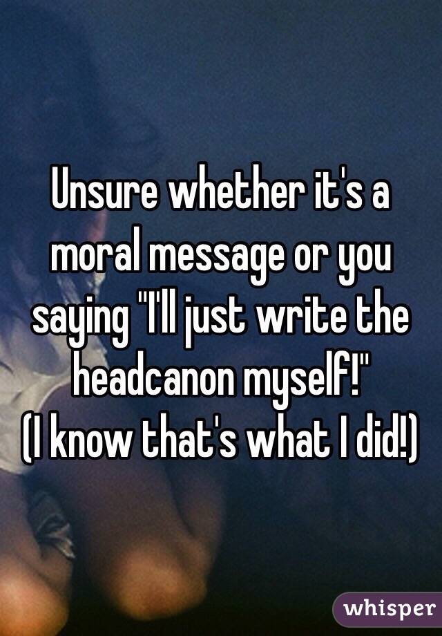 Unsure whether it's a moral message or you saying "I'll just write the headcanon myself!" 
(I know that's what I did!)