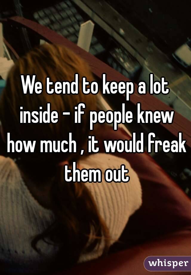 We tend to keep a lot inside - if people knew how much , it would freak them out
