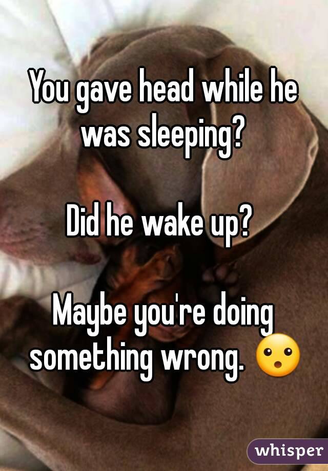 You gave head while he was sleeping? 

Did he wake up? 

Maybe you're doing something wrong. 😮