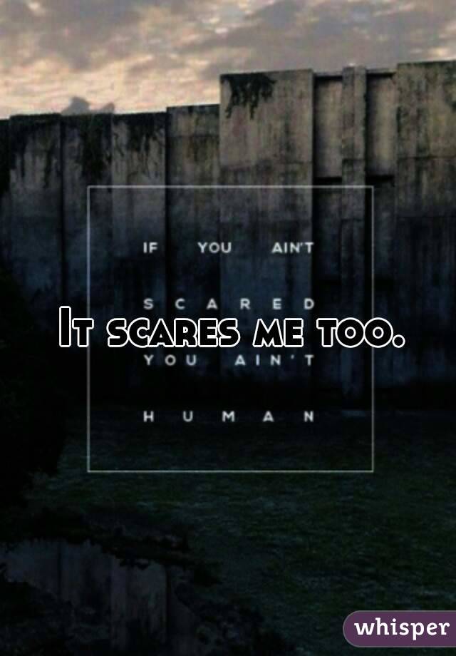 It scares me too.