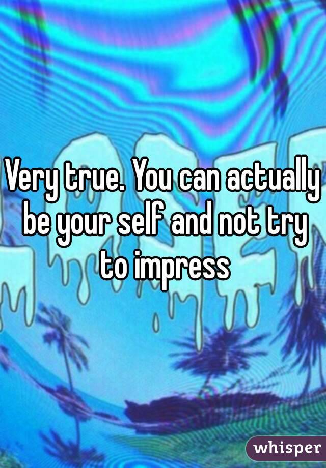 Very true. You can actually be your self and not try to impress