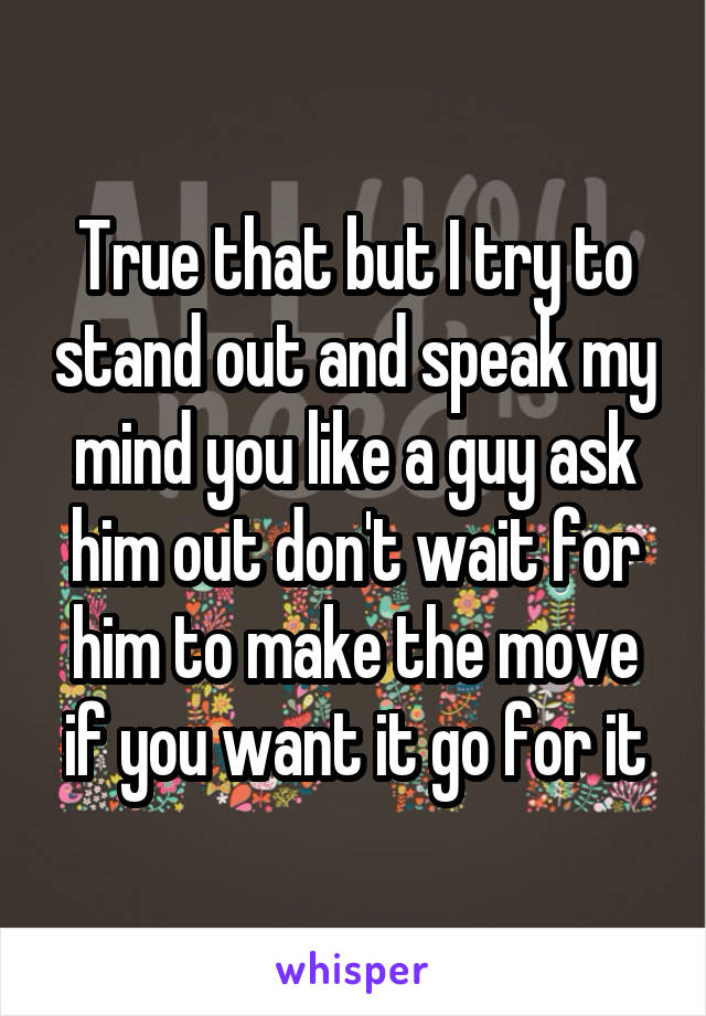 True that but I try to stand out and speak my mind you like a guy ask him out don't wait for him to make the move if you want it go for it