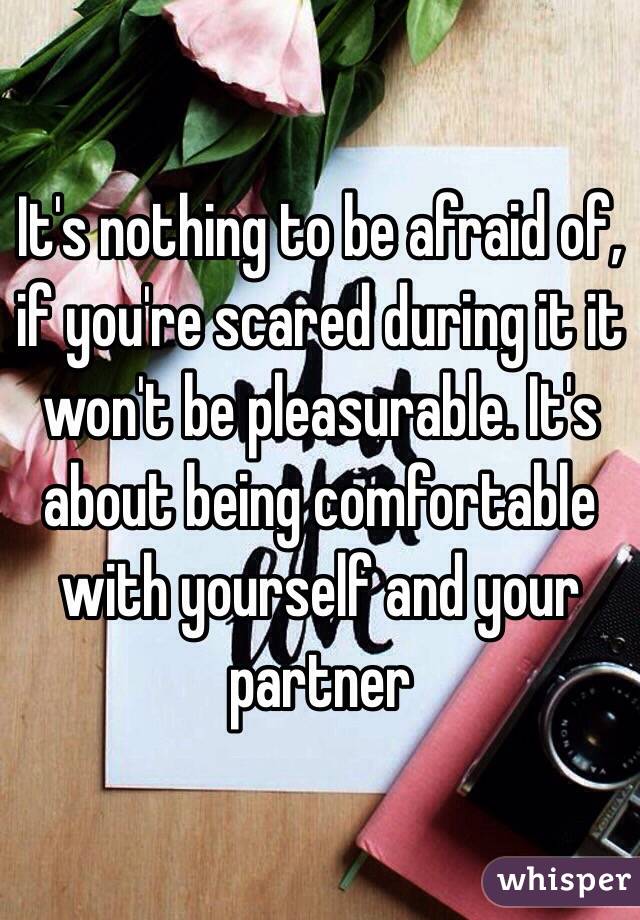 It's nothing to be afraid of, if you're scared during it it won't be pleasurable. It's about being comfortable with yourself and your partner