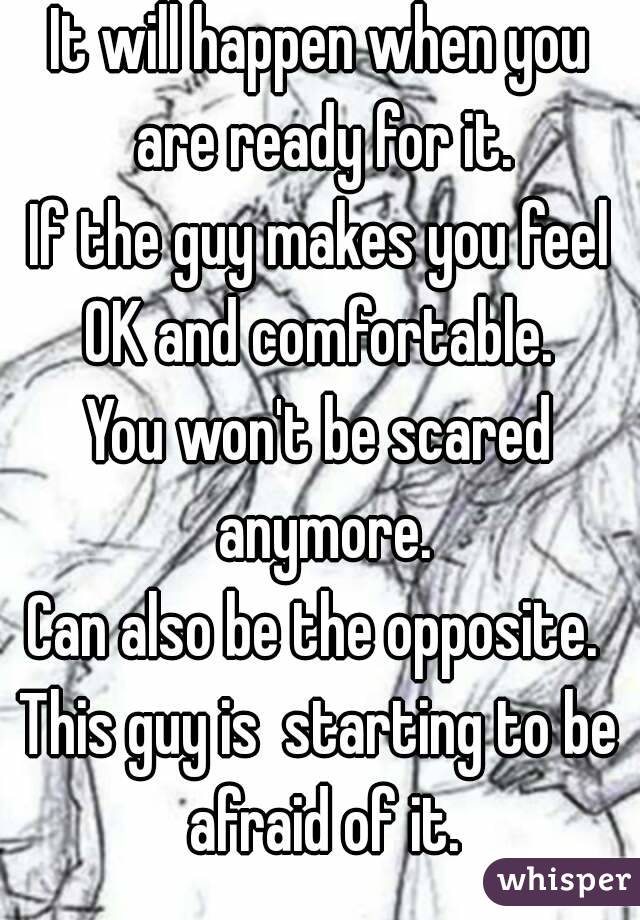 It will happen when you are ready for it.
If the guy makes you feel OK and comfortable. 
You won't be scared anymore.
Can also be the opposite. 
This guy is  starting to be afraid of it.