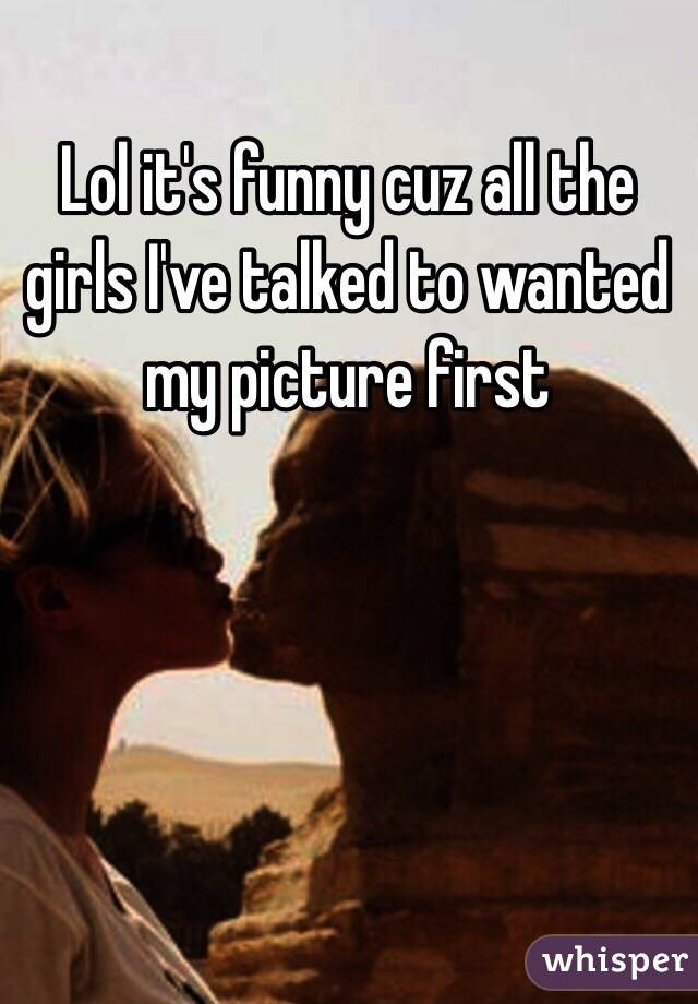 Lol it's funny cuz all the girls I've talked to wanted my picture first 