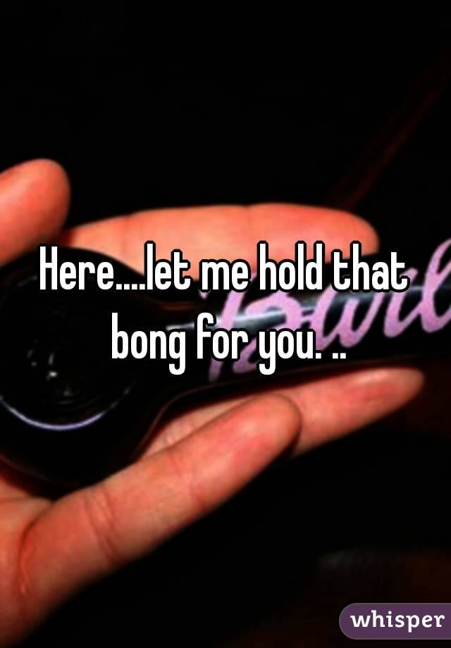 Here....let me hold that bong for you. ..