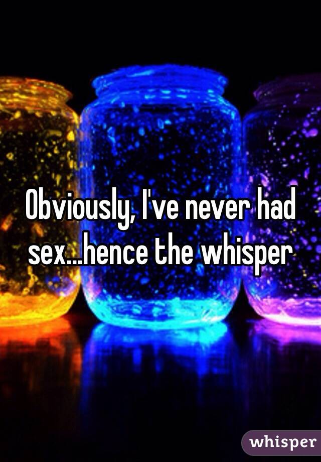 Obviously, I've never had sex...hence the whisper 