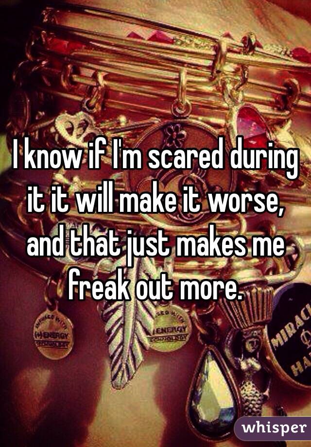 I know if I'm scared during it it will make it worse, and that just makes me freak out more.