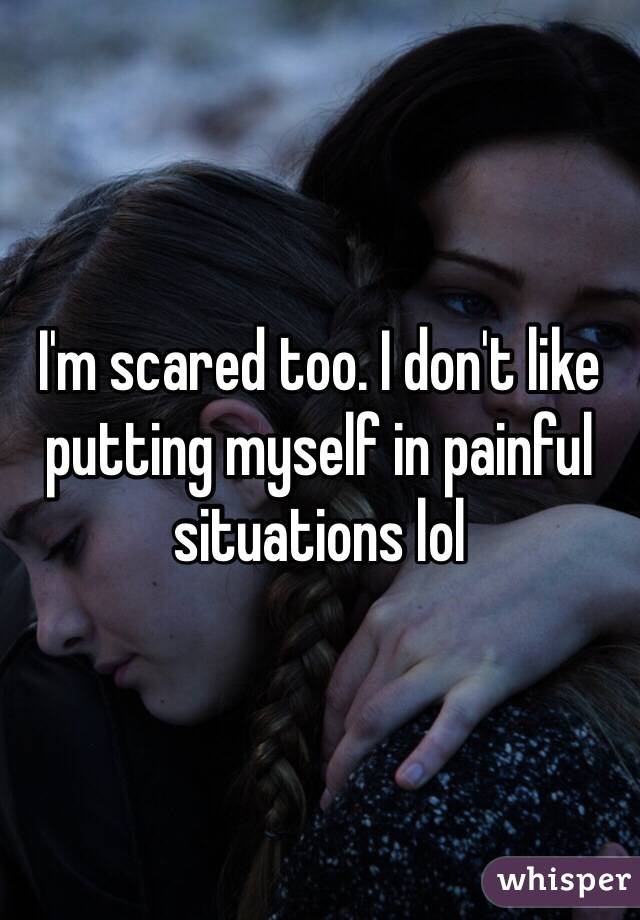 I'm scared too. I don't like putting myself in painful situations lol