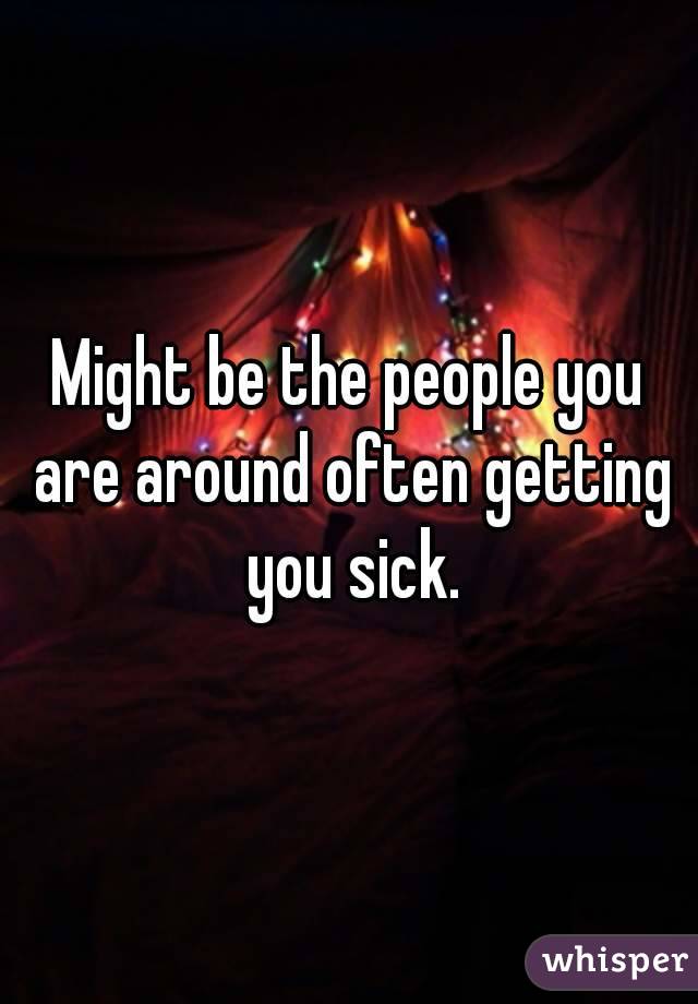 Might be the people you are around often getting you sick.