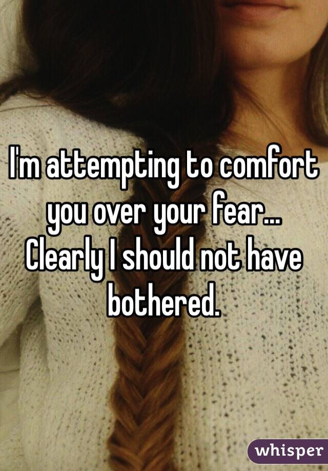 I'm attempting to comfort you over your fear... Clearly I should not have bothered. 