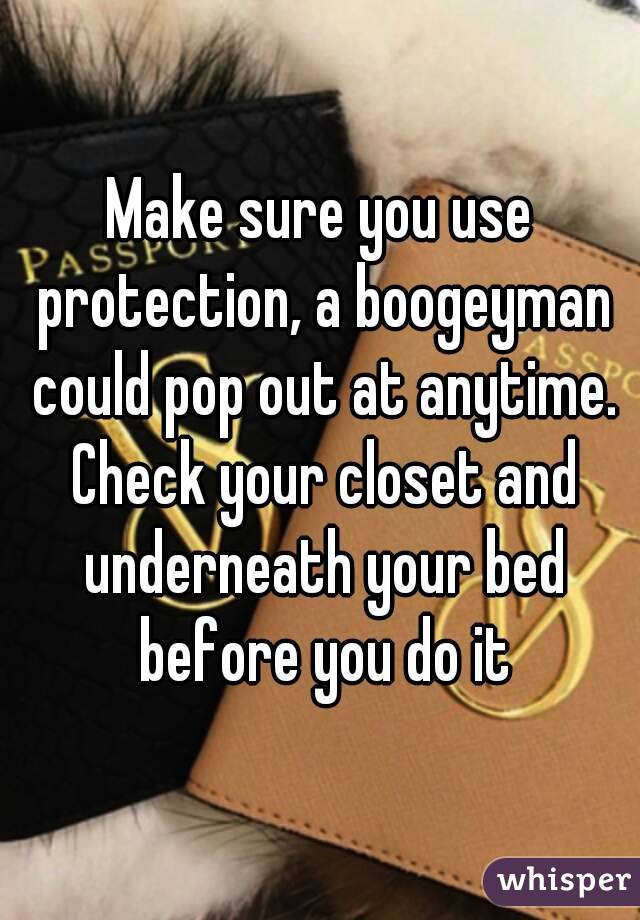 Make sure you use protection, a boogeyman could pop out at anytime. Check your closet and underneath your bed before you do it