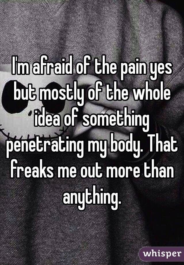 I'm afraid of the pain yes but mostly of the whole idea of something penetrating my body. That freaks me out more than anything. 