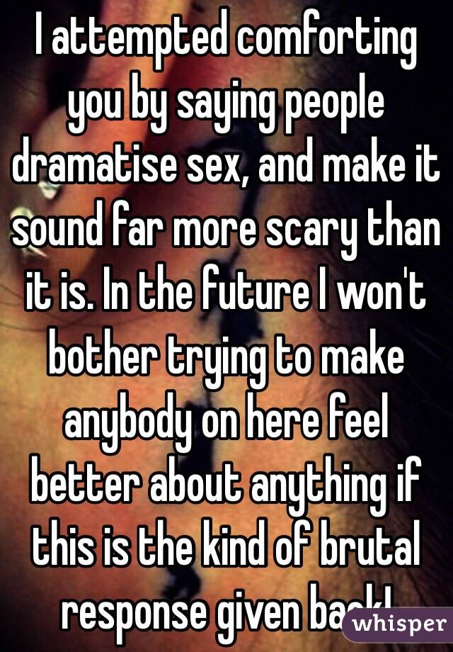 I attempted comforting you by saying people dramatise sex, and make it sound far more scary than it is. In the future I won't bother trying to make anybody on here feel better about anything if this is the kind of brutal response given back!