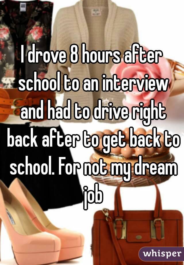 I drove 8 hours after school to an interview and had to drive right back after to get back to school. For not my dream job