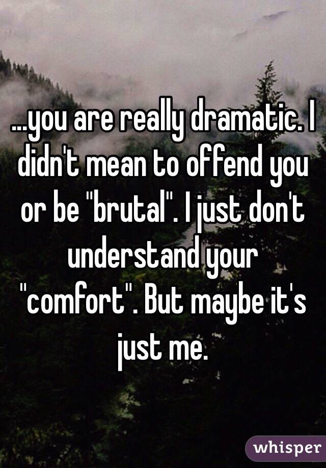 ...you are really dramatic. I didn't mean to offend you or be "brutal". I just don't understand your "comfort". But maybe it's just me. 