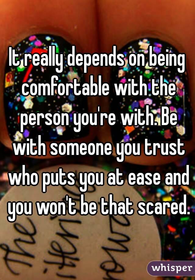 It really depends on being comfortable with the person you're with. Be with someone you trust who puts you at ease and you won't be that scared.