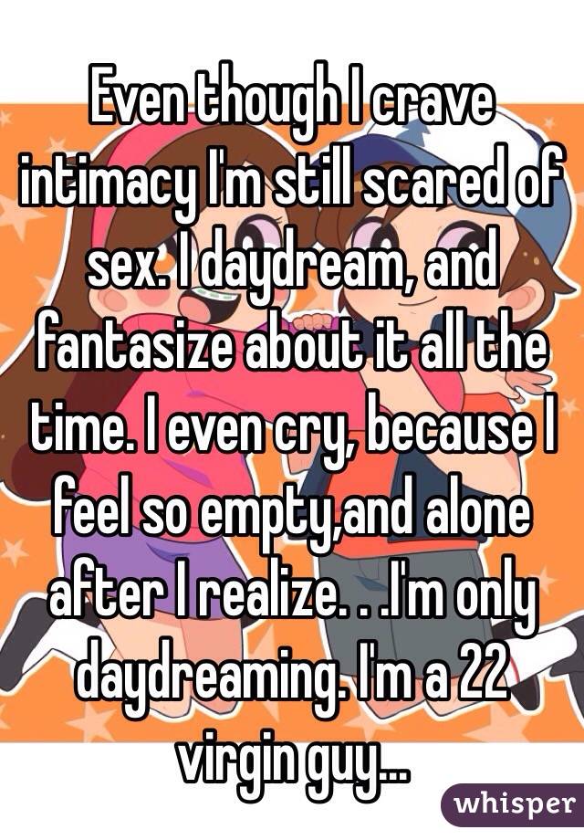 Even though I crave intimacy I'm still scared of sex. I daydream, and fantasize about it all the time. I even cry, because I feel so empty,and alone after I realize. . .I'm only daydreaming. I'm a 22 virgin guy...