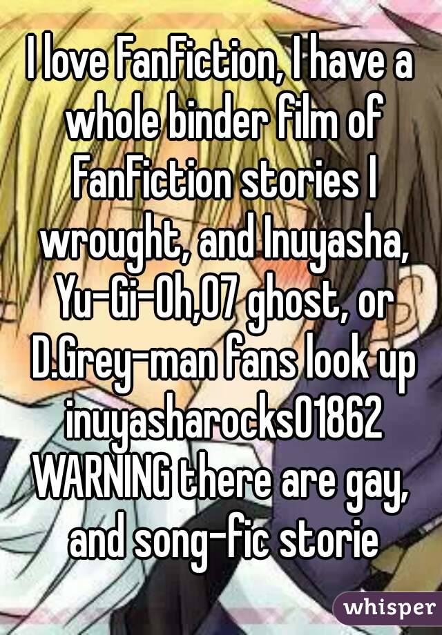 I love FanFiction, I have a whole binder film of FanFiction stories I wrought, and Inuyasha, Yu-Gi-Oh,07 ghost, or D.Grey-man fans look up inuyasharocks01862
WARNING there are gay, and song-fic storie